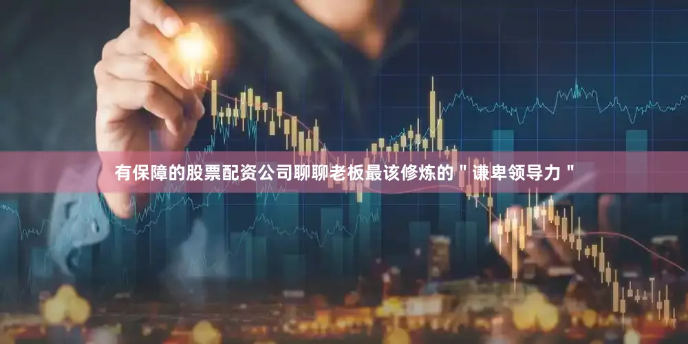 有保障的股票配资公司聊聊老板最该修炼的＂谦卑领导力＂