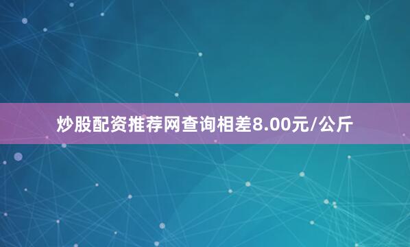炒股配资推荐网查询相差8.00元/公斤