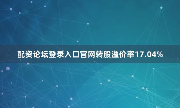 配资论坛登录入口官网转股溢价率17.04%
