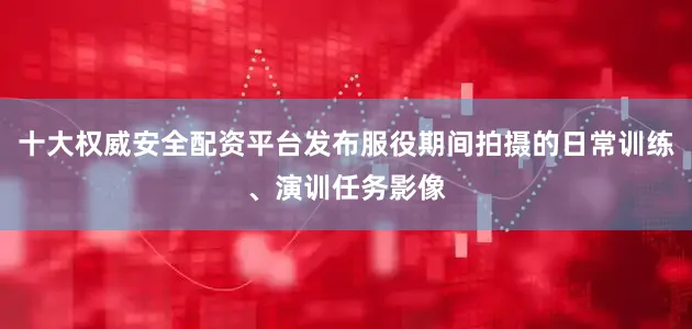 十大权威安全配资平台发布服役期间拍摄的日常训练、演训任务影像
